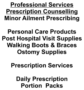 Professional Services Prescription Counselling Minor Ailment Prescribing  Personal Care Products Post Hospital Visit Supplies Walking Boots & Braces Ostomy Supplies  Prescription Services  Daily Prescription Portion  Packs